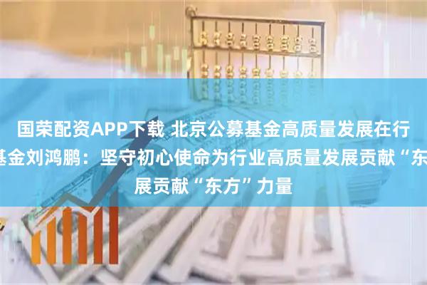 国荣配资APP下载 北京公募基金高质量发展在行动|东方基金刘鸿鹏：坚守初心使命为行业高质量发展贡献“东方”力量