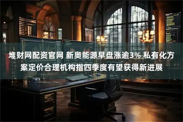 堆财网配资官网 新奥能源早盘涨逾3% 私有化方案定价合理机构指四季度有望获得新进展