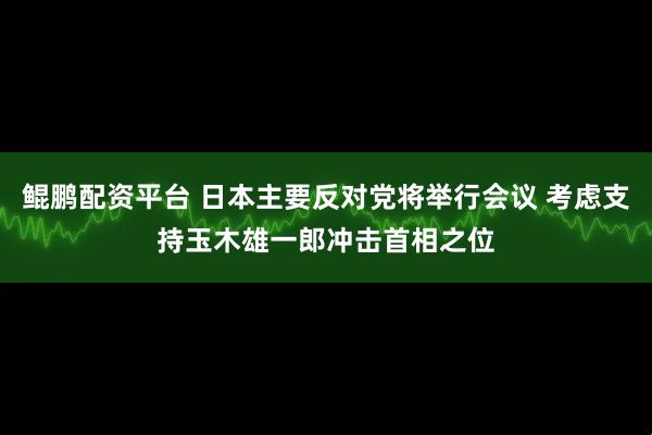鲲鹏配资平台 日本主要反对党将举行会议 考虑支持玉木雄一郎冲击首相之位