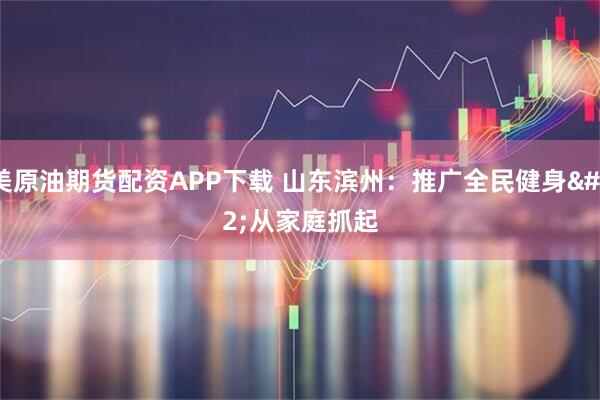 美原油期货配资APP下载 山东滨州：推广全民健身 从家庭抓起