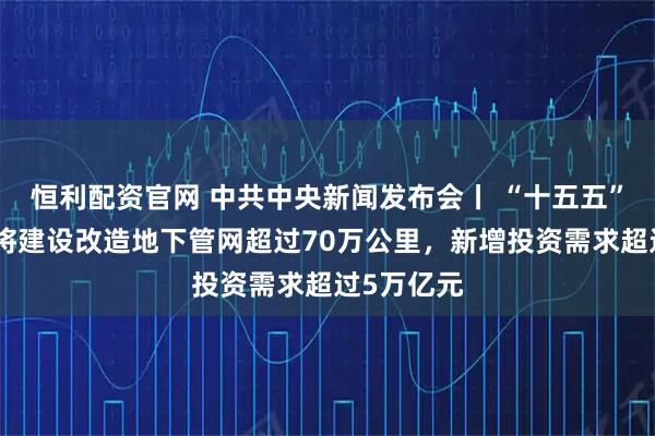 恒利配资官网 中共中央新闻发布会丨 “十五五”时期预计将建设改造地下管网超过70万公里，新增投资需求超过5万亿元