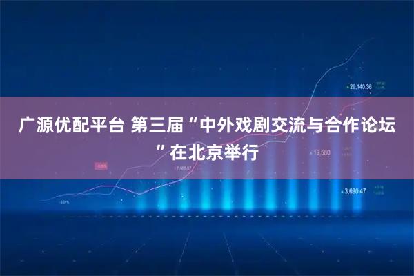 广源优配平台 第三届“中外戏剧交流与合作论坛”在北京举行