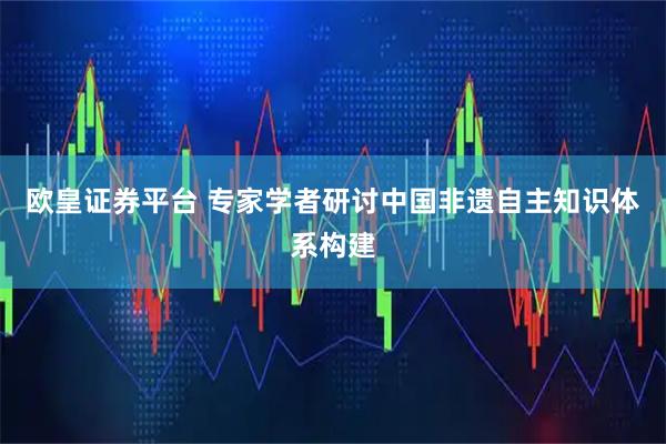 欧皇证券平台 专家学者研讨中国非遗自主知识体系构建