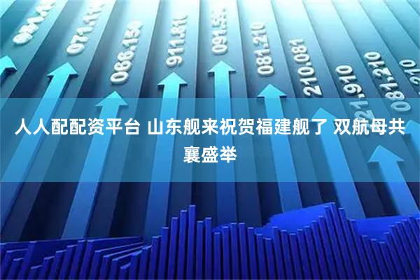 人人配配资平台 山东舰来祝贺福建舰了 双航母共襄盛举