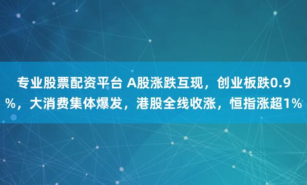 专业股票配资平台 A股涨跌互现，创业板跌0.9%，大消费集体爆发，港股全线收涨，恒指涨超1%