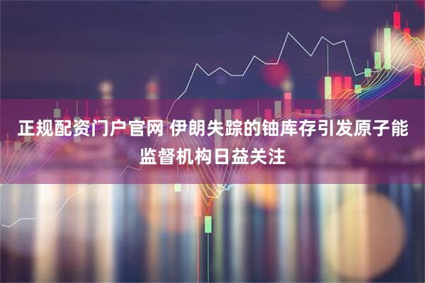 正规配资门户官网 伊朗失踪的铀库存引发原子能监督机构日益关注