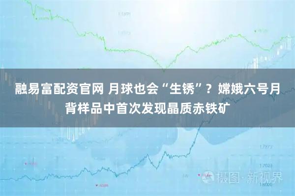 融易富配资官网 月球也会“生锈”？嫦娥六号月背样品中首次发现晶质赤铁矿