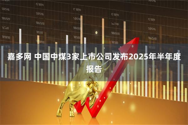 嘉多网 中国中煤3家上市公司发布2025年半年度报告