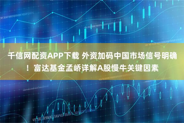 千信网配资APP下载 外资加码中国市场信号明确！富达基金孟峤详解A股慢牛关键因素