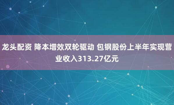 龙头配资 降本增效双轮驱动 包钢股份上半年实现营业收入313.27亿元