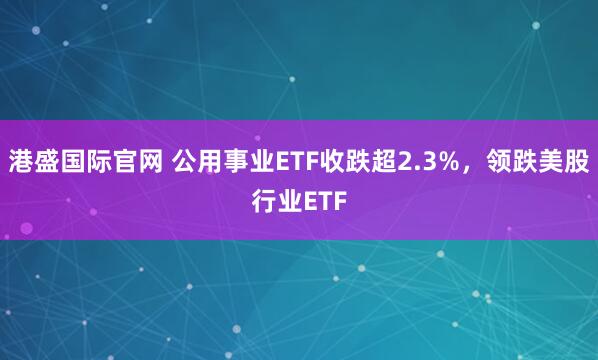 港盛国际官网 公用事业ETF收跌超2.3%，领跌美股行业ETF
