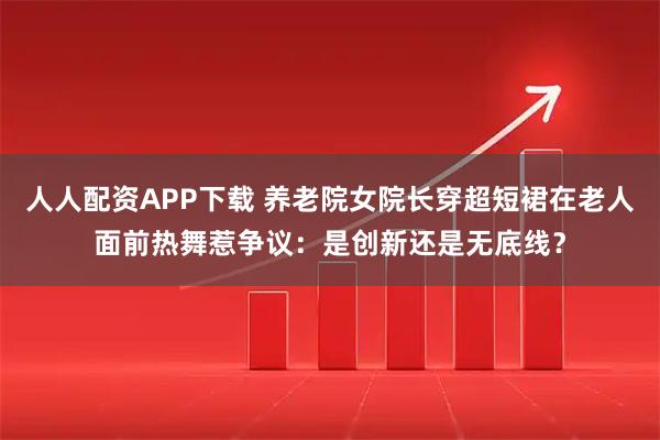 人人配资APP下载 养老院女院长穿超短裙在老人面前热舞惹争议：是创新还是无底线？