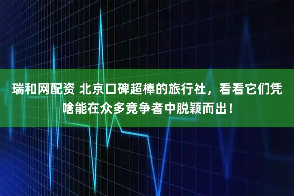 瑞和网配资 北京口碑超棒的旅行社，看看它们凭啥能在众多竞争者中脱颖而出！