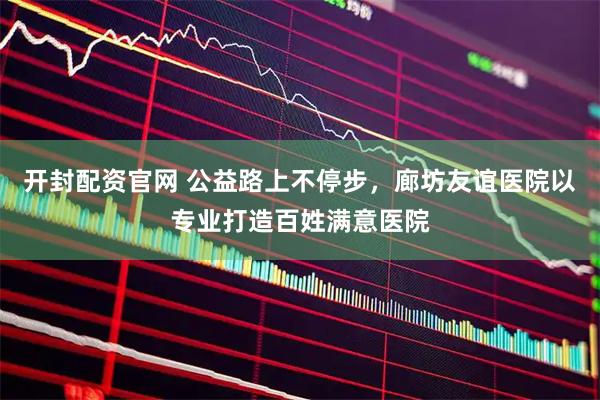 开封配资官网 公益路上不停步，廊坊友谊医院以专业打造百姓满意医院