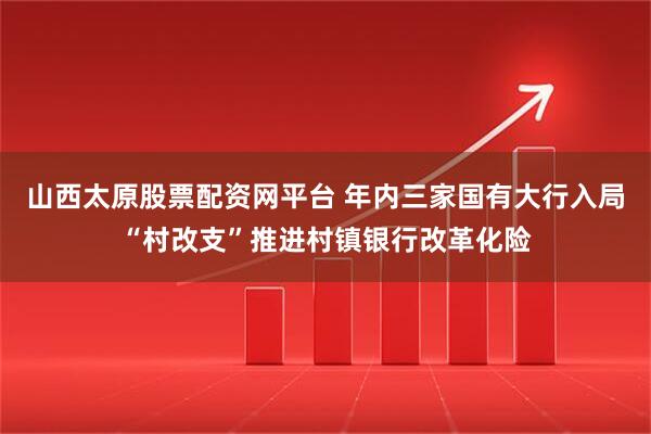 山西太原股票配资网平台 年内三家国有大行入局“村改支”推进村镇银行改革化险