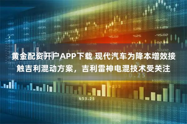 黄金配资开户APP下载 现代汽车为降本增效接触吉利混动方案,吉利雷神电混技术受关注