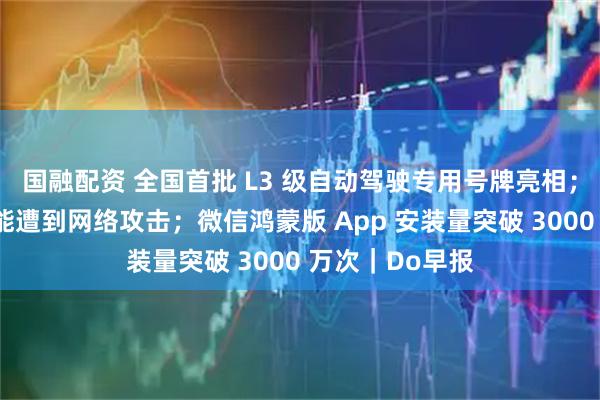 国融配资 全国首批 L3 级自动驾驶专用号牌亮相；快手：直播功能遭到网络攻击；微信鸿蒙版 App 安装量突破 3000 万次｜Do早报
