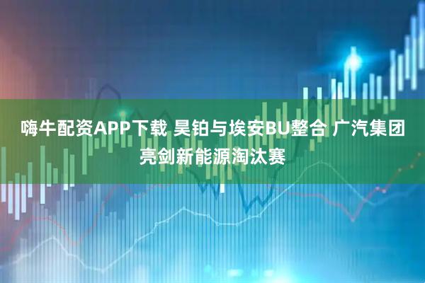 嗨牛配资APP下载 昊铂与埃安BU整合 广汽集团亮剑新能源淘汰赛