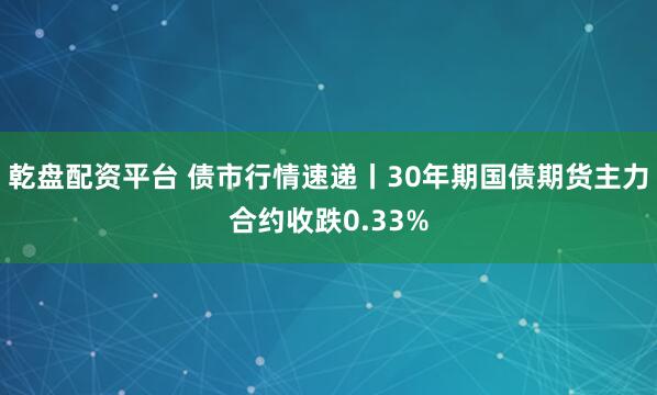 乾盘配资平台 债市行情速递丨30年期国债期货主力合约收跌0.33%