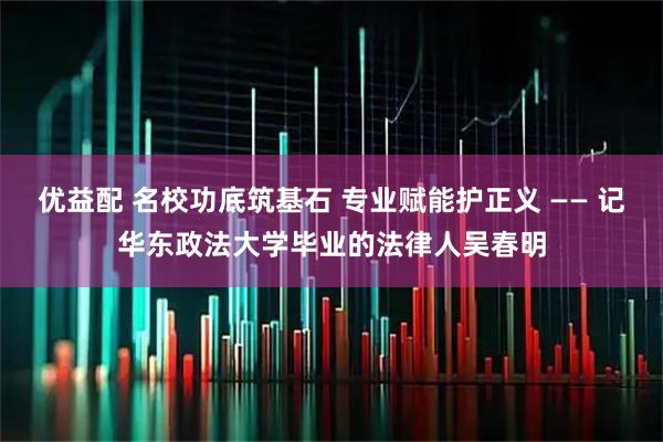 优益配 名校功底筑基石 专业赋能护正义 —— 记华东政法大学毕业的法律人吴春明