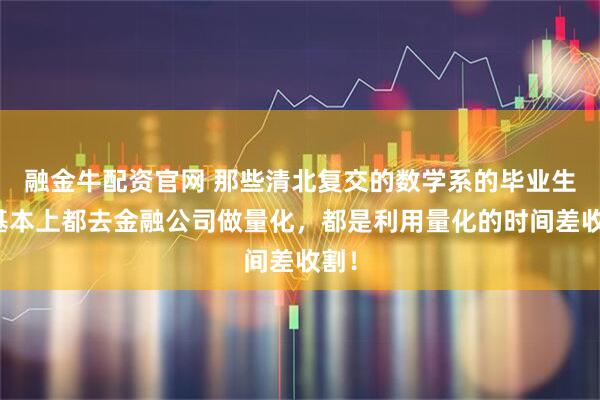 融金牛配资官网 那些清北复交的数学系的毕业生,基本上都去金融公司做量化,都是利用量化的时间差收割!