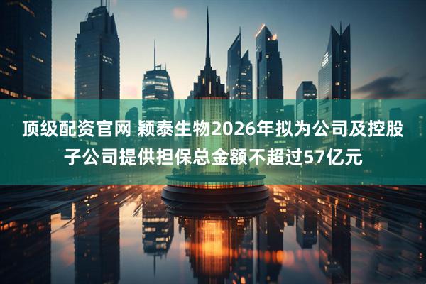 顶级配资官网 颖泰生物2026年拟为公司及控股子公司提供担保总金额不超过57亿元