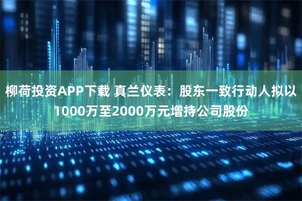 柳荷投资APP下载 真兰仪表：股东一致行动人拟以1000万至2000万元增持公司股份