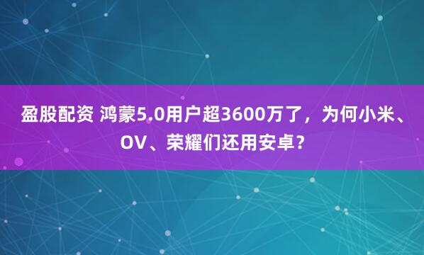 盈股配资 鸿蒙5.0用户超3600万了,为何小米、OV、荣耀们还用安卓?