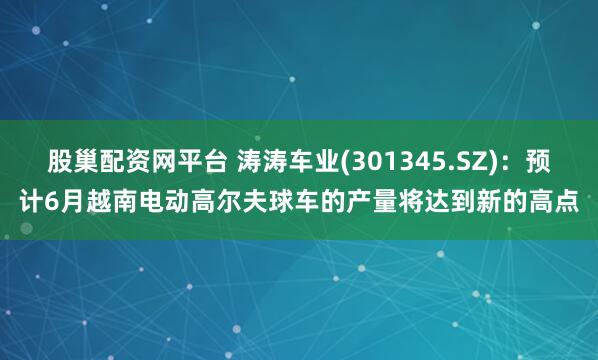 股巢配资网平台 涛涛车业(301345.SZ)：预计6月越南电动高尔夫球车的产量将达到新的高点