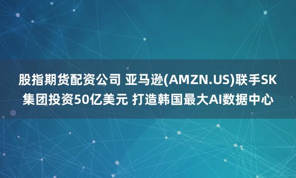 股指期货配资公司 亚马逊(AMZN.US)联手SK集团投资50亿美元 打造韩国最大AI数据中心