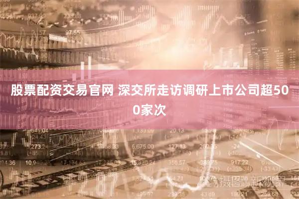 股票配资交易官网 深交所走访调研上市公司超500家次
