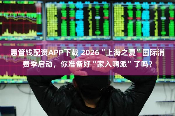 惠管钱配资APP下载 2026“上海之夏”国际消费季启动，你准备好“家入嗨派”了吗？