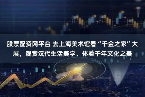 股票配资网平台 去上海美术馆看“千金之家”大展，观赏汉代生活美学、体验千年文化之美